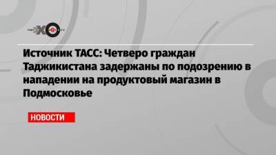 Источник ТАСС: Четверо граждан Таджикистана задержаны по подозрению в нападении на продуктовый магазин в Подмосковье