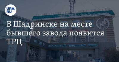 В Шадринске на месте бывшего завода появится ТРЦ. Фото