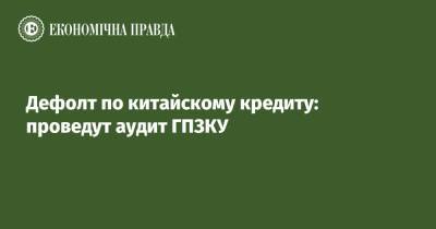 Дефолт по китайскому кредиту: проведут аудит ГПЗКУ