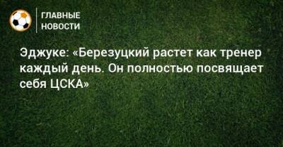 Эджуке: «Березуцкий растет как тренер каждый день. Он полностью посвящает себя ЦСКА»