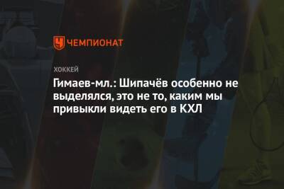 Гимаев-мл.: Шипачёв особенно не выделялся, это не то, каким мы привыкли видеть его в КХЛ