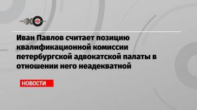 Иван Павлов считает позицию квалификационной комиссии петербургской адвокатской палаты в отношении него неадекватной