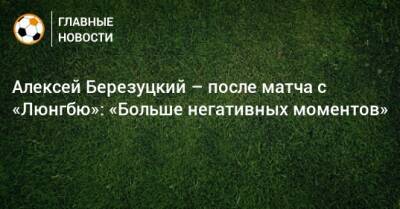Алексей Березуцкий – после матча с «Люнгбю»: «Больше негативных моментов»