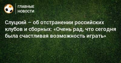Слуцкий – об отстранении российских клубов и сборных: «Очень рад, что сегодня была счастливая возможность играть»