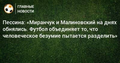Пессина: «Миранчук и Малиновский на днях обнялись. Футбол объединяет то, что человеческое безумие пытается разделить»