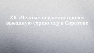 ХК «Челны» неудачно провел выездную серию игр в Саратове - chelny-izvest.ru - респ. Татарстан - Саратов - Альметьевск