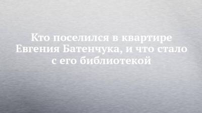 Кто поселился в квартире Евгения Батенчука, и что стало с его библиотекой