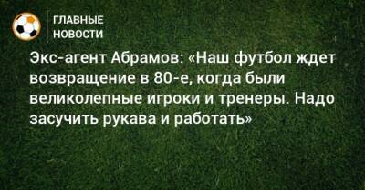 Экс-агент Абрамов: «Наш футбол ждет возвращение в 80-е, когда были великолепные игроки и тренеры. Надо засучить рукава и работать»