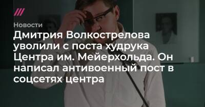 Дмитрия Волкострелова уволили с поста худрука Центра им. Мейерхольда. Он написал антивоенный пост в соцсетях центра