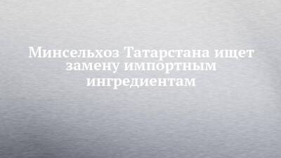 Минсельхоз Татарстана ищет замену импортным ингредиентам
