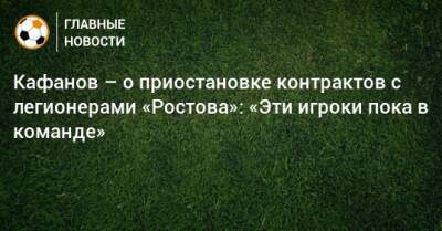 Кафанов – о приостановке контрактов с легионерами «Ростова»: «Эти игроки пока в команде»