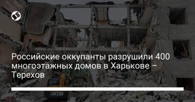 Российские оккупанты разрушили 400 многоэтажных домов в Харькове – Терехов