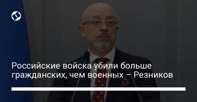 Российские войска убили больше гражданских, чем военных – Резников