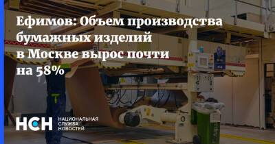 Ефимов: Объем производства бумажных изделий в Москве вырос почти на 58%