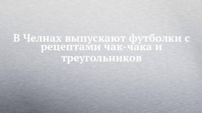 Аделя Кутуя - Габдулла Тукая - В Челнах выпускают футболки с рецептами чак-чака и треугольников - chelny-izvest.ru - Санкт-Петербург - респ. Татарстан - Набережные Челны - Казань - Нижнекамск - Альметьевск - Лима - Лениногорск