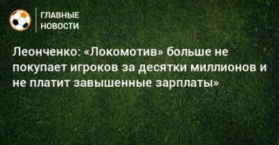 Леонченко: «Локомотив» больше не покупает игроков за десятки миллионов и не платит завышенные зарплаты»
