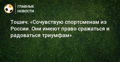 Тошич: «Сочувствую спортсменам из России. Они имеют право сражаться и радоваться триумфам»