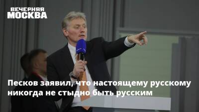 Песков заявил, что настоящему русскому никогда не стыдно быть русским