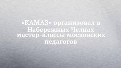«КАМАЗ» организовал в Набережных Челнах мастер-классы московских педагогов