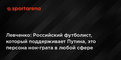 Левченко: Российский футболист, который поддерживает Путина, это персона нон-грата в любой сфере