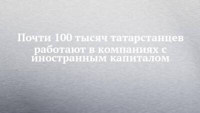Почти 100 тысяч татарстанцев работают в компаниях с иностранным капиталом