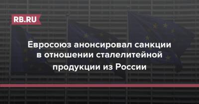 Евросоюз анонсировал санкции в отношении сталелитейной продукции из России - rb.ru - Россия - Ляйен