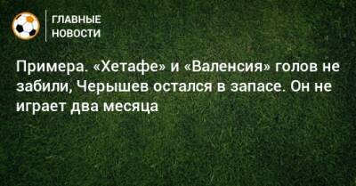 Примера. «Хетафе» и «Валенсия» голов не забили, Черышев остался в запасе. Он не играет два месяца