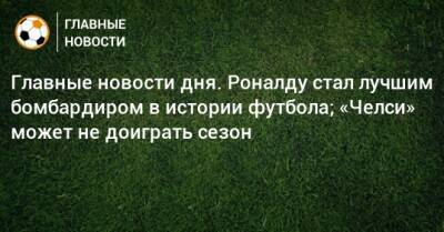 Главные новости дня. Роналду стал лучшим бомбардиром в истории футбола; «Челси» может не доиграть сезон