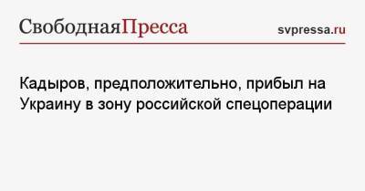 Кадыров, предположительно, прибыл на Украину в зону российской спецоперации