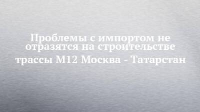 Проблемы с импортом не отразятся на строительстве трассы М12 Москва - Татарстан