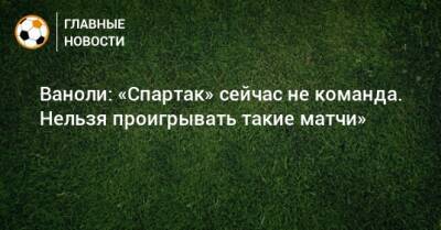 Ваноли: «Спартак» сейчас не команда. Нельзя проигрывать такие матчи»