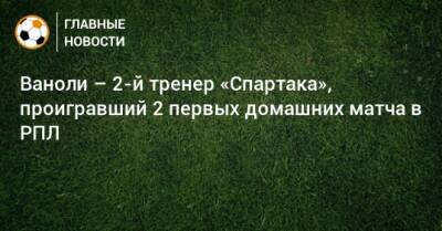 Ваноли – 2-й тренер «Спартака», проигравший 2 первых домашних матча в РПЛ