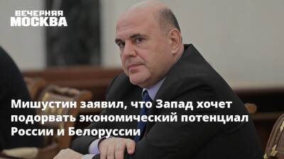 Мишустин заявил, что Запад хочет подорвать экономический потенциал России и Белоруссии