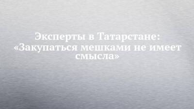 Эксперты в Татарстане: «Закупаться мешками не имеет смысла»