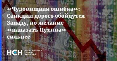 «Чудовищная ошибка»: Санкции дорого обойдутся Западу, но желание «наказать Путина» сильнее