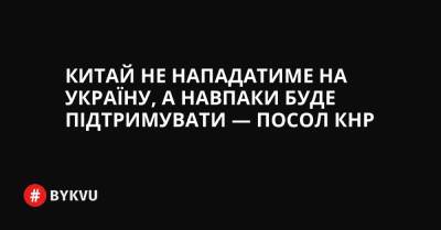 Китай не нападатиме на Україну, а навпаки буде підтримувати — посол КНР