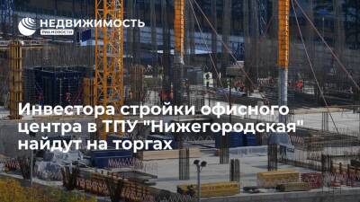 Москомстройинвест: инвестора стройки офисного центра в ТПУ "Нижегородская" на юго-востоке столицы найдут на торгах