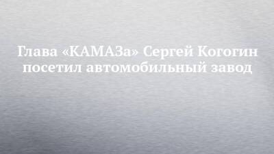 Глава «КАМАЗа» Сергей Когогин посетил автомобильный завод