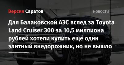 Для Балаковской АЭС вслед за Toyota Land Cruiser 300 за 10,5 миллиона рублей хотели купить ещё один элитный внедорожник, но не вышло