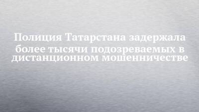 Полиция Татарстана задержала более тысячи подозреваемых в дистанционном мошенничестве