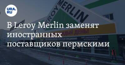 В Leroy Merlin заменят иностранных поставщиков пермскими