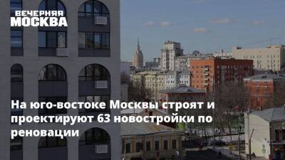 На юго-востоке Москвы строят и проектируют 63 новостройки по реновации