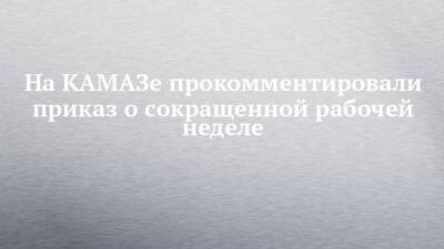 На КАМАЗе прокомментировали приказ о сокращенной рабочей неделе - chelny-izvest.ru - Камаз