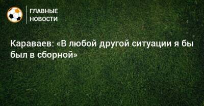 Караваев: «В любой другой ситуации я бы был в сборной»