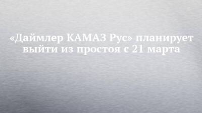 «Даймлер КАМАЗ Рус» планирует выйти из простоя с 21 марта