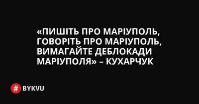 «Пишіть про Маріуполь, говоріть про Маріуполь, вимагайте деблокади Маріуполя» – Кухарчук