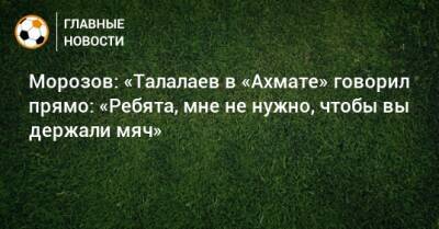 Морозов: «Талалаев в «Ахмате» говорил прямо: «Ребята, мне не нужно, чтобы вы держали мяч»