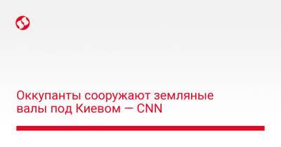 Оккупанты сооружают земляные валы под Киевом — CNN