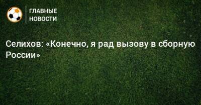Селихов: «Конечно, я рад вызову в сборную России»