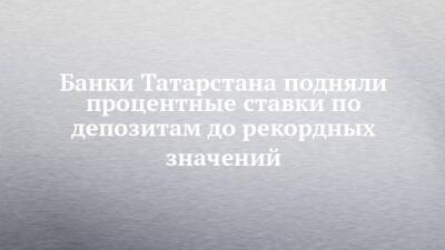 Банки Татарстана подняли процентные ставки по депозитам до рекордных значений